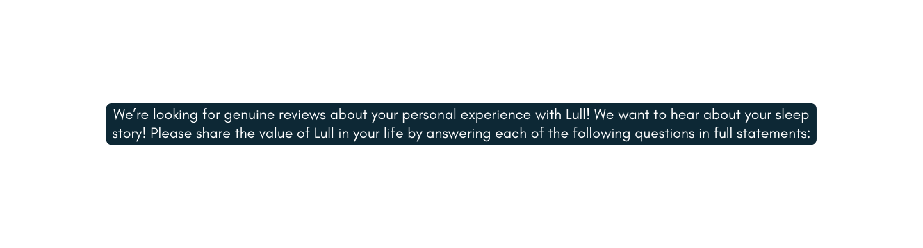 We re looking for genuine reviews about your personal experience with Lull We want to hear about your sleep story Please share the value of Lull in your life by answering each of the following questions in full statements